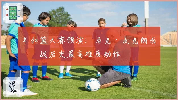 年扣篮大赛预演:马克·麦克朗或挑战历史最高难度动作
