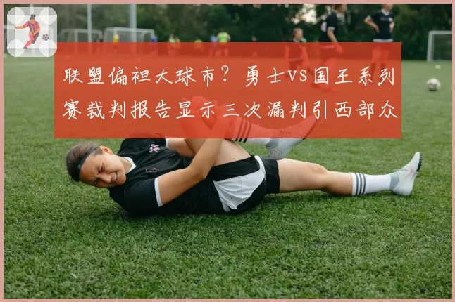 联盟偏袒大球市?勇士vs国王系列赛裁判报告显示三次漏判引西部众队不满