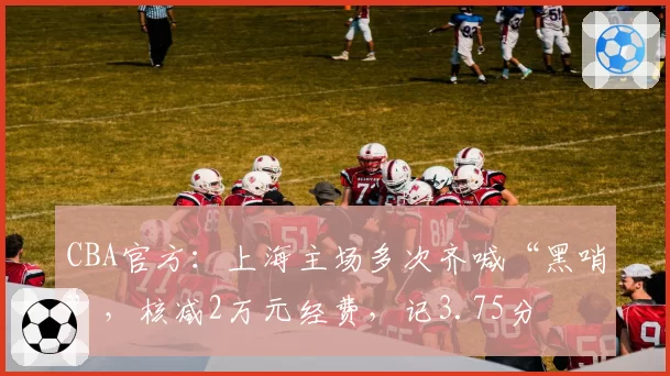 CBA官方:上海主场多次齐喊“黑哨”,核减2万元经费,记3.75分