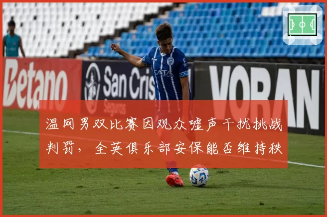温网男双比赛因观众嘘声干扰挑战判罚，全英俱乐部安保能否维持秩序？
