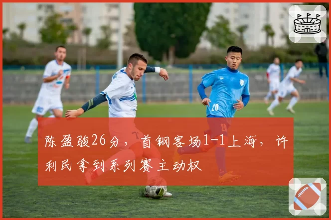 陈盈骏26分，首钢客场1-1上海，许利民拿到系列赛主动权