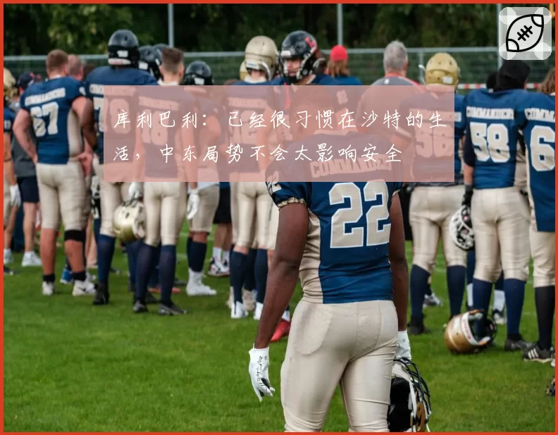 库利巴利：已经很习惯在沙特的生活，中东局势不会太影响安全