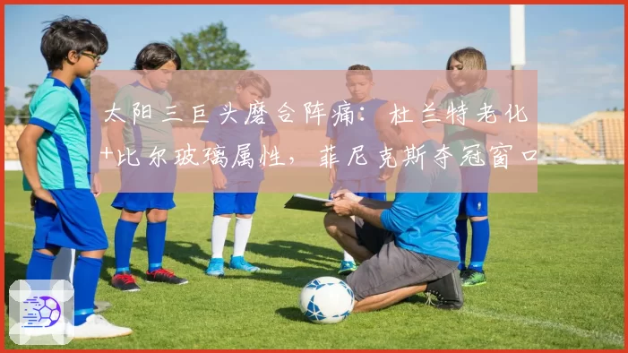 太阳三巨头磨合阵痛：杜兰特老化+比尔玻璃属性，菲尼克斯夺冠窗口仅剩1年