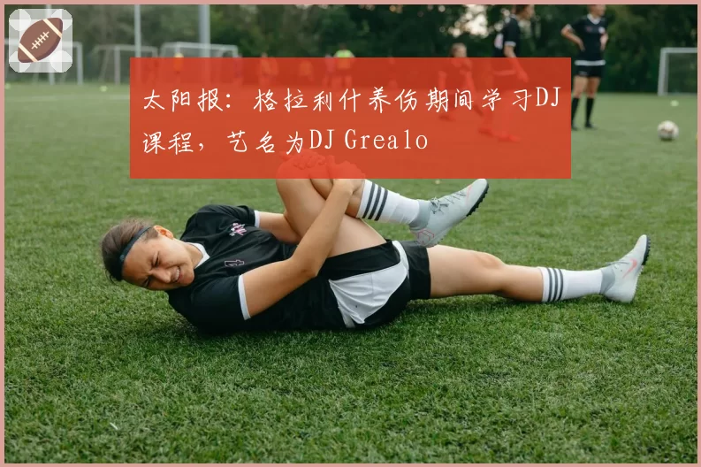 太阳报:格拉利什养伤期间学习DJ课程,艺名为DJ Grealo