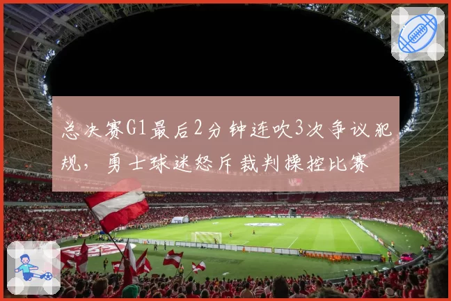 总决赛G1最后2分钟连吹3次争议犯规，勇士球迷怒斥裁判操控比赛