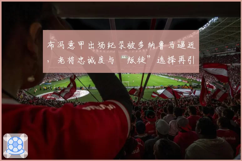 布冯意甲出场纪录被多纳鲁马逼近，老将忠诚度与“叛徒”选择再引热议