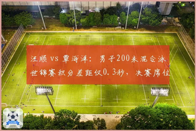 汪顺 vs 覃海洋：男子200米混合泳世锦赛积分差距仅0.3秒，决赛席位之争白热化