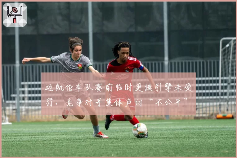 迈凯伦车队赛前临时更换引擎未受罚，竞争对手集体声讨“不公平”