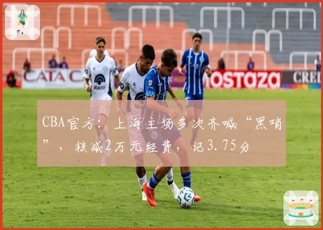 CBA官方:上海主场多次齐喊“黑哨”,核减2万元经费,记3.75分