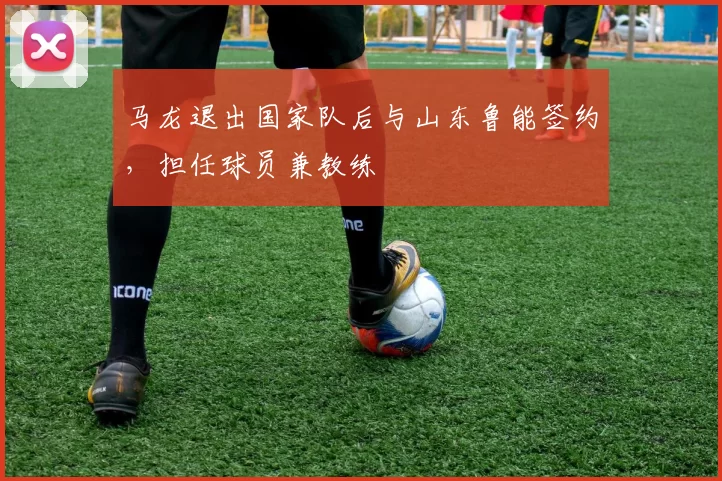 马龙退出国家队后与山东鲁能签约,担任球员兼教练