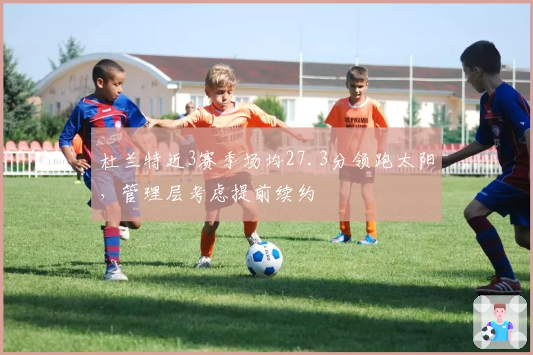 杜兰特近3赛季场均27.3分领跑太阳，管理层考虑提前续约