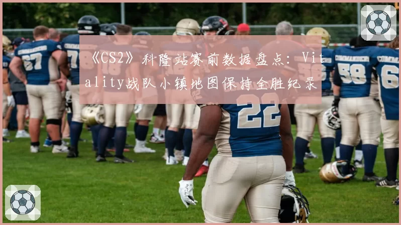 《CS2》科隆站赛前数据盘点：Vitality战队小镇地图保持全胜纪录