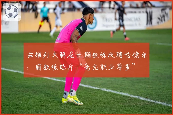 兹维列夫解雇长期教练改聘伦德尔，前教练怒斥“毫无职业尊重”