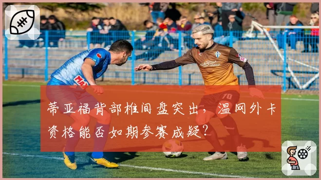 蒂亚福背部椎间盘突出，温网外卡资格能否如期参赛成疑？