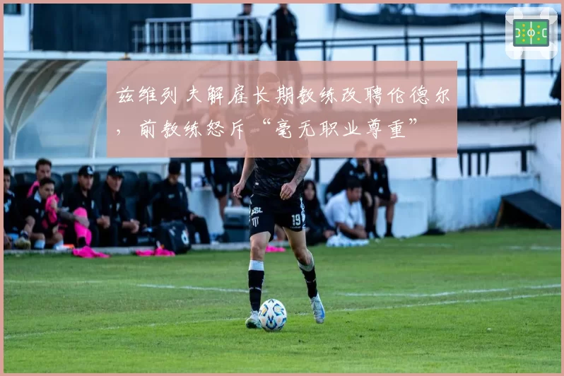 兹维列夫解雇长期教练改聘伦德尔，前教练怒斥“毫无职业尊重”