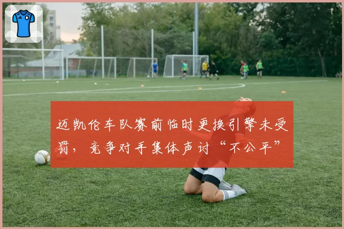 迈凯伦车队赛前临时更换引擎未受罚，竞争对手集体声讨“不公平”