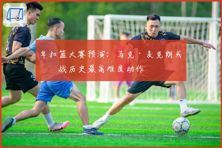 年扣篮大赛预演:马克·麦克朗或挑战历史最高难度动作