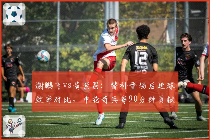 谢鹏飞vs黄紫昌：替补登场后进球效率对比，申花奇兵每90分钟贡献0.8球