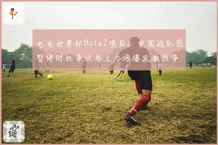 电竞世界杯Dota2项目：中国战队因暂停时机争议与主办方爆发激烈争执