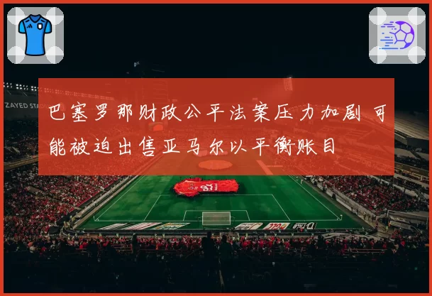 巴塞罗那财政公平法案压力加剧 可能被迫出售亚马尔以平衡账目