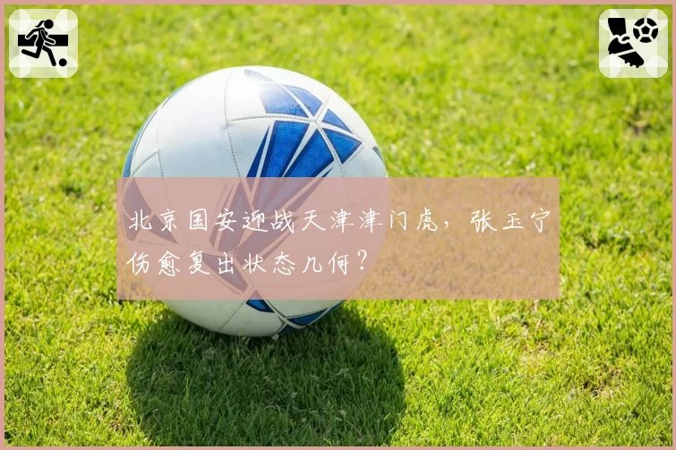 北京国安迎战天津津门虎，张玉宁伤愈复出状态几何？
