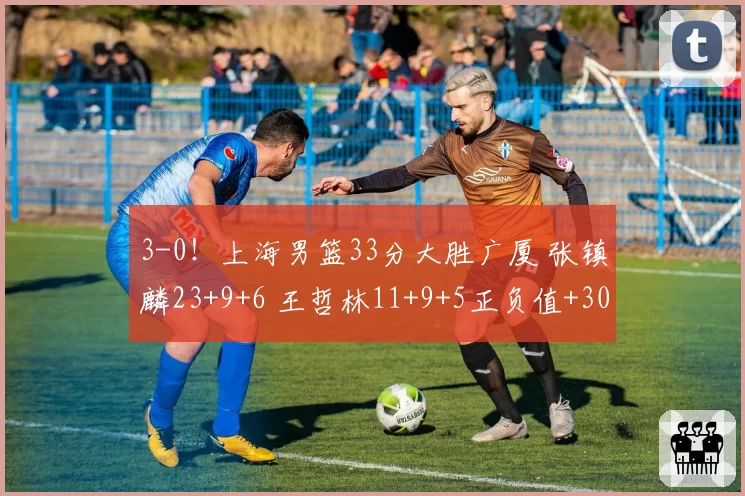 3-0！上海男篮33分大胜广厦 张镇麟23+9+6 王哲林11+9+5正负值+30