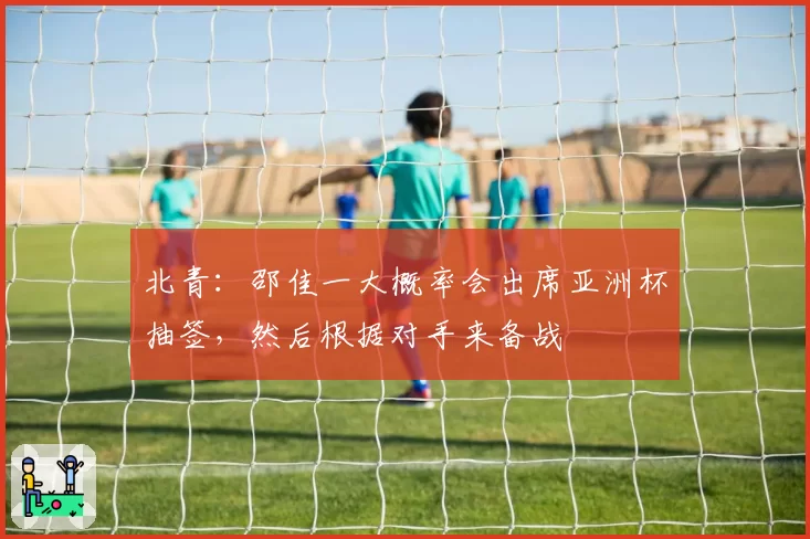 北青：邵佳一大概率会出席亚洲杯抽签，然后根据对手来备战