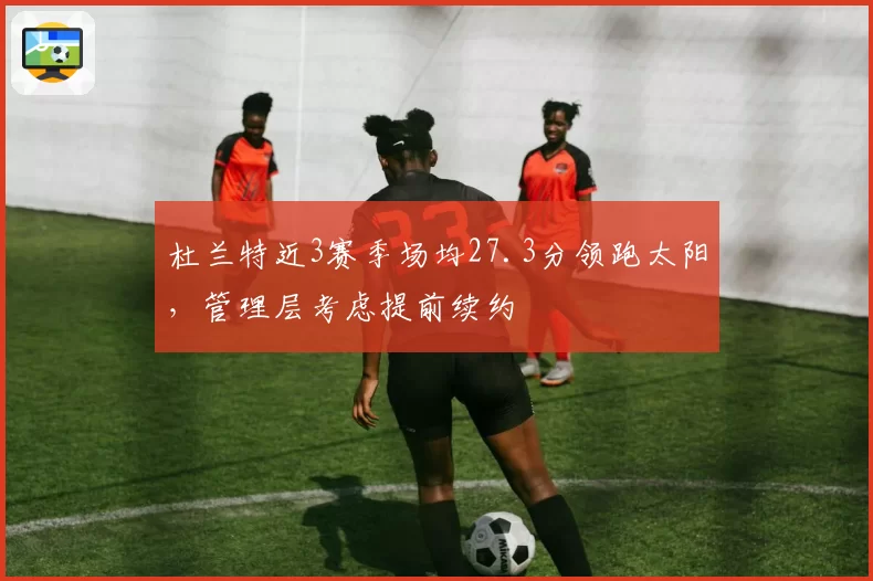 杜兰特近3赛季场均27.3分领跑太阳，管理层考虑提前续约