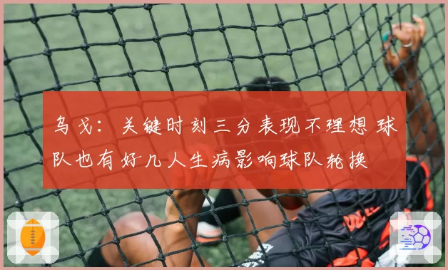 乌戈：关键时刻三分表现不理想 球队也有好几人生病影响球队轮换