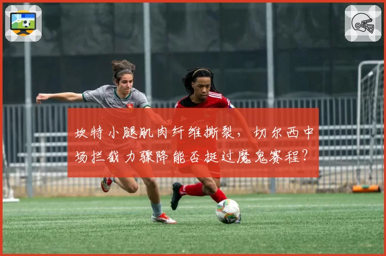 坎特小腿肌肉纤维撕裂，切尔西中场拦截力骤降能否挺过魔鬼赛程？