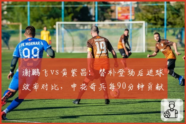 谢鹏飞vs黄紫昌：替补登场后进球效率对比，申花奇兵每90分钟贡献0.8球
