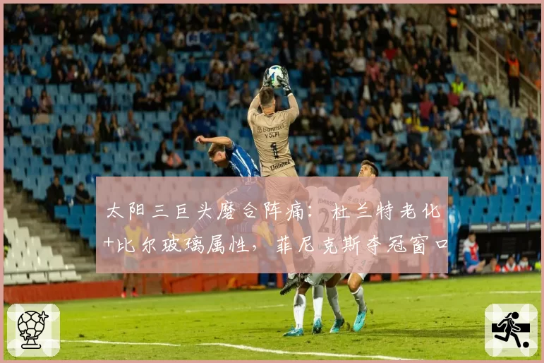 太阳三巨头磨合阵痛：杜兰特老化+比尔玻璃属性，菲尼克斯夺冠窗口仅剩1年
