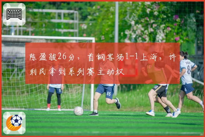 陈盈骏26分，首钢客场1-1上海，许利民拿到系列赛主动权