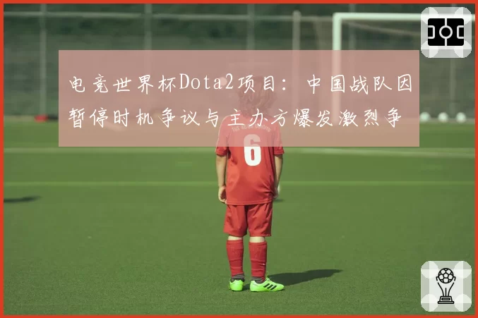电竞世界杯Dota2项目：中国战队因暂停时机争议与主办方爆发激烈争执