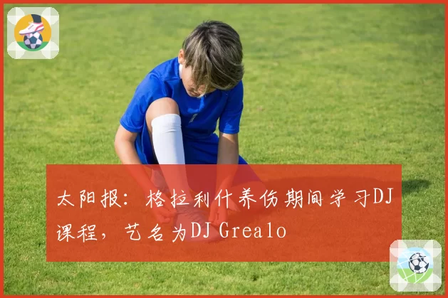 太阳报：格拉利什养伤期间学习DJ课程，艺名为DJ Grealo