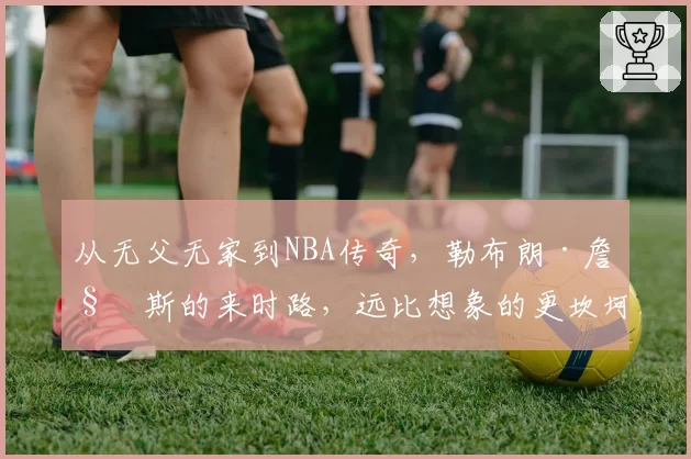 从无父无家到NBA传奇，勒布朗·詹姆斯的来时路，远比想象的更坎坷