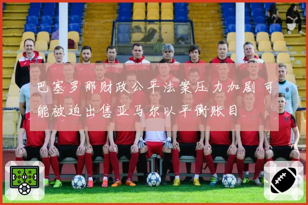 巴塞罗那财政公平法案压力加剧 可能被迫出售亚马尔以平衡账目