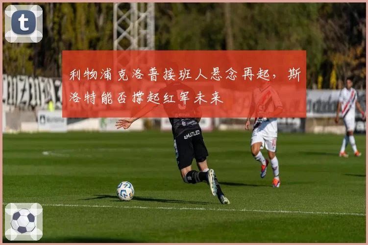 利物浦克洛普接班人悬念再起，斯洛特能否撑起红军未来