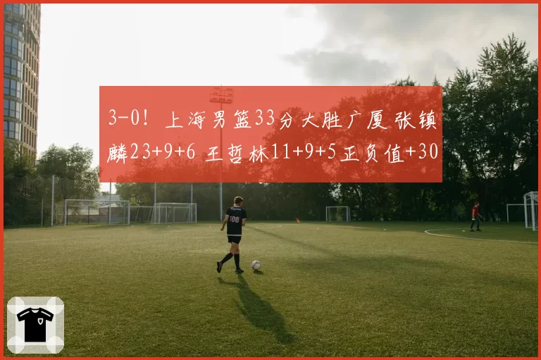 3-0！上海男篮33分大胜广厦 张镇麟23+9+6 王哲林11+9+5正负值+30
