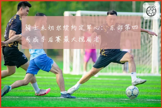 骑士米切尔续约定军心：东部第四或成季后赛最大搅局者