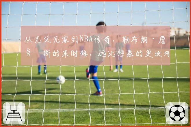 从无父无家到NBA传奇，勒布朗·詹姆斯的来时路，远比想象的更坎坷