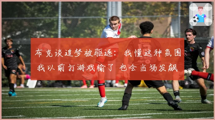 布克谈追梦被驱逐：我懂这种氛围 我以前打游戏输了 也会当场发飙