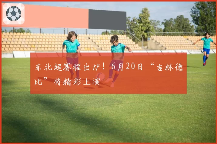 东北超赛程出炉！6月20日“吉林德比”将精彩上演