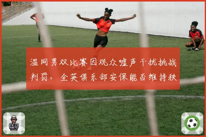 温网男双比赛因观众嘘声干扰挑战判罚，全英俱乐部安保能否维持秩序？