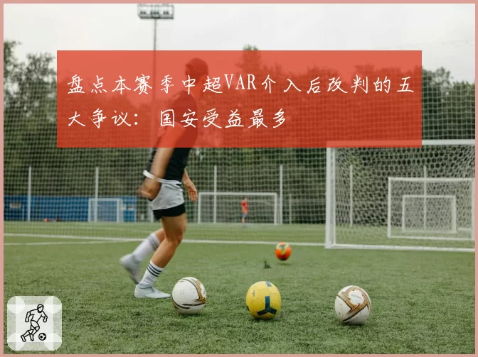 盘点本赛季中超VAR介入后改判的五大争议：国安受益最多
