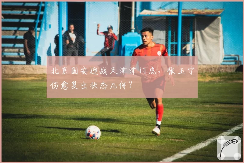 北京国安迎战天津津门虎，张玉宁伤愈复出状态几何？