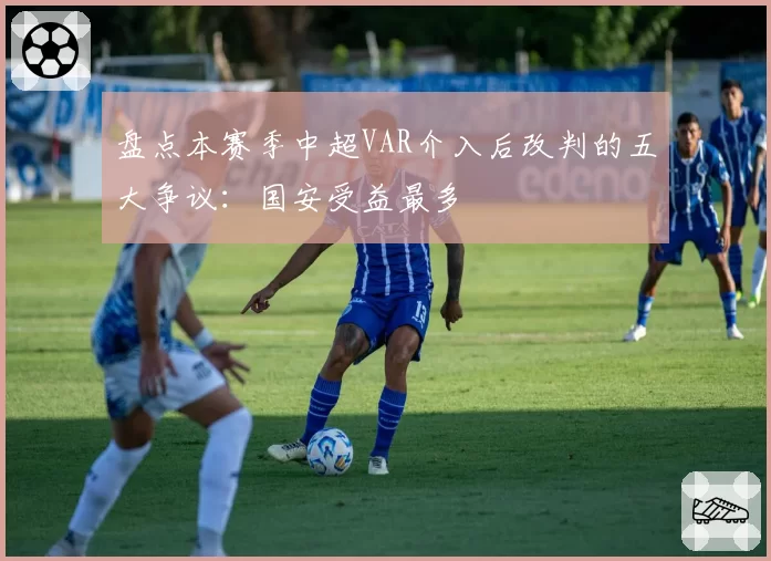 盘点本赛季中超VAR介入后改判的五大争议:国安受益最多